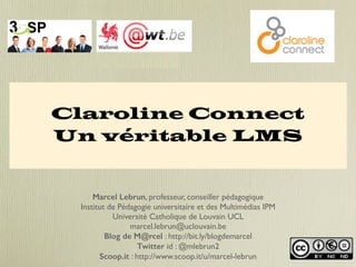 Claroline Connect 
Un véritable LMS 
Marcel Lebrun, professeur, conseiller pédagogique 
Institut de Pédagogie universitaire et des Multimédias IPM 
Université Catholique de Louvain UCL 
marcel.lebrun@uclouvain.be 
Blog de M@rcel : http://bit.ly/blogdemarcel 
Twitter id : @mlebrun2 
Scoop.it : http://www.scoop.it/u/marcel-lebrun 
 