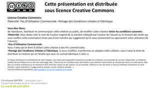 Licence Creative Commons:
Paternité- Pas d'Utilisation Commerciale –Partage des Conditions Initiales à l'Identique
Vous êtes libres:
de reproduire, distribuer et communiquer cette création au public, de modifier cette création Selon les conditions suivantes:
•Paternité. Vous devez citer le nom de l'auteur original de la manière indiquée par l'auteur de l'œuvre ou le titulaire des droits qui
vous confère cette autorisation (mais pas d'une manière qui suggérerait qu'ils vous soutiennent ou approuvent votre utilisation de
l‘oeuvre).
•Pas d'Utilisation Commerciale.
Vous n'avez pas le droit d'utiliser cette création à des fins commerciales.
•Partage des Conditions Initiales à l'Identique. Si vous modifiez, transformez ou adaptez cette création, vous n'avez le droit de
distribuer la création qui en résulte que sous un contrat identique à celui-ci.
A chaque réutilisation ou distribution de cette création, vous devez faire apparaître clairement au public les conditions contractuelles de sa mise à disposition. La meilleure
manière de les indiquer est un lien vers cette page web. Chacune de ces conditions peut être levée si vous obtenez l'autorisation du titulaire des droits sur cette œuvre. Rien
dans ce contrat ne diminue ou ne restreint le droit moral de l'auteur ou des auteurs. Ce qui précède n'affecte en rien vos droits en tant qu'utilisateur (exceptions au droit
d'auteur: copies réservées à l'usage privé du copiste, courtes citations, parodie...)
Ceci est le Résumé Explicatif du Code Juridique (la version intégrale du contrat).
Cette présentation est distribuée
sous licence Creative Commons
Christophe BATIER – Université Lyon 1
Conseil des Etudes et de la Vie Universitaire
Le mardi 08 avril 2014
 