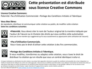 Licence Creative Commons:
Paternité- Pas d'Utilisation Commerciale –Partage des Conditions Initiales à l'Identique
Vous êtes libres:
de reproduire, distribuer et communiquer cette création au public, de modifier cette création
Selon les conditions suivantes:
Cette présentation est distribuée
sous licence Creative Commons
•Paternité. Vous devez citer le nom de l'auteur original de la manière indiquée par
l'auteur de l'œuvre ou le titulaire des droits qui vous confère cette autorisation
(mais pas d'une manière qui suggérerait qu'ils vous soutiennent ou approuvent votre utilisation de l‘oeuvre).
•Pas d'Utilisation Commerciale.
Vous n'avez pas le droit d'utiliser cette création à des fins commerciales.
•Partage des Conditions Initiales à l'Identique.
Si vous modifiez, transformez ou adaptez cette création, vous n'avez le droit de
distribuer la création qui en résulte que sous un contrat identique à celui-ci.
A chaque réutilisation ou distribution de cette création, vous devez faire apparaître clairement au public les conditions contractuelles de sa mise à disposition. La
meilleure manière de les indiquer est un lien vers cette page web. Chacune de ces conditions peut être levée si vous obtenez l'autorisation du titulaire des droits sur
cette œuvre. Rien dans ce contrat ne diminue ou ne restreint le droit moral de l'auteur ou des auteurs. Ce qui précède n'affecte en rien vos droits en tant
qu'utilisateur (exceptions au droit d'auteur: copies réservées à l'usage privé du copiste, courtes citations, parodie...)
Ceci est le Résumé Explicatif du Code Juridique (la version intégrale du contrat).
 