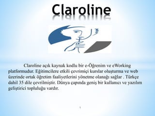 Claroline açık kaynak kodlu bir e-Öğrenim ve eWorking
platformudur. Eğitimcilere etkili çevrimiçi kurslar oluşturma ve web
üzerinde ortak öğretim faaliyetlerini yönetme olanağı sağlar . Türkçe
dahil 35 dile çevrilmiştir. Dünya çapında geniş bir kullanıcı ve yazılım
geliştirici topluluğu vardır.
1
Claroline
 