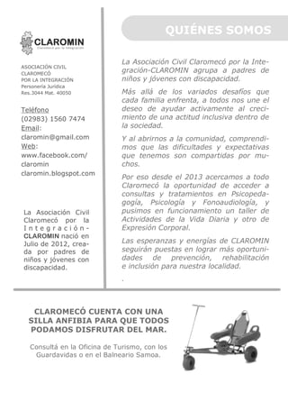QUIÉNES SOMOS
ASOCIACIÓN CIVIL
CLAROMECÓ
POR LA INTEGRACIÓN
Personería Jurídica
Res.3044 Mat. 40050

Teléfono
(02983) 1560 7474
Email:
claromin@gmail.com
Web:
www.facebook.com/
claromin
claromin.blogspot.com

La Asociación Civil
Claromecó por la
IntegraciónCLAROMIN nació en
Julio de 2012, creada por padres de
niños y jóvenes con
discapacidad.

La Asociación Civil Claromecó por la Integración-CLAROMIN agrupa a padres de
niños y jóvenes con discapacidad.
Más allá de los variados desafíos que
cada familia enfrenta, a todos nos une el
deseo de ayudar activamente al crecimiento de una actitud inclusiva dentro de
la sociedad.
Y al abrirnos a la comunidad, comprendimos que las dificultades y expectativas
que tenemos son compartidas por muchos.
Por eso desde el 2013 acercamos a todo
Claromecó la oportunidad de acceder a
consultas y tratamientos en Psicopedagogía, Psicología y Fonoaudiología, y
pusimos en funcionamiento un taller de
Actividades de la Vida Diaria y otro de
Expresión Corporal.
Las esperanzas y energías de CLAROMIN
seguirán puestas en lograr más oportunidades de prevención, rehabilitación
e inclusión para nuestra localidad.
.

CLAROMECÓ CUENTA CON UNA
SILLA ANFIBIA PARA QUE TODOS
PODAMOS DISFRUTAR DEL MAR.
Consultá en la Oficina de Turismo, con los
Guardavidas o en el Balneario Samoa.

 