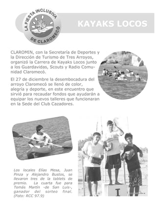 KAYAKS LOCOS

CLAROMIN, con la Secretaría de Deportes y
la Dirección de Turismo de Tres Arroyos,
organizó la Carrera de Kayaks Locos junto
a los Guardavidas, Scouts y Radio Comunidad Claromecó.
El 27 de diciembre la desembocadura del
arroyo Claromecó se llenó de color,
alegría y deporte, en este encuentro que
sirvió para recaudar fondos que ayudarán a
equipar los nuevos talleres que funcionaran
en la Sede del Club Cazadores.

Los locales Elías Mesa, Juan
Pinza y Alejandro Bustos, se
llevaron tres de la tablets de
premio.
La cuarta fue para
Tomás Martín -de San Luis-,
ganador del sorteo final.
(Foto: RCC 97.9)

 