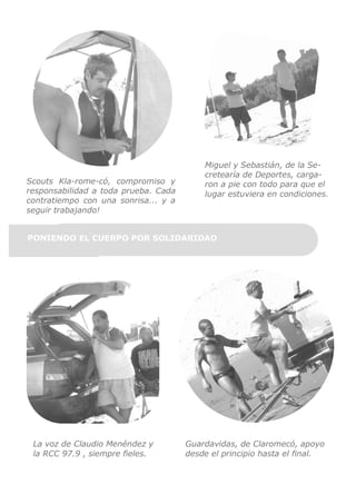 Scouts Kla-rome-có, compromiso y
responsabilidad a toda prueba. Cada
contratiempo con una sonrisa... y a
seguir trabajando!

Miguel y Sebastián, de la Secretearía de Deportes, cargaron a pie con todo para que el
lugar estuviera en condiciones.

PONIENDO EL CUERPO POR SOLIDARIDAD

La voz de Claudio Menéndez y
la RCC 97.9 , siempre fieles.

Guardavidas, de Claromecó, apoyo
desde el principio hasta el final.

 