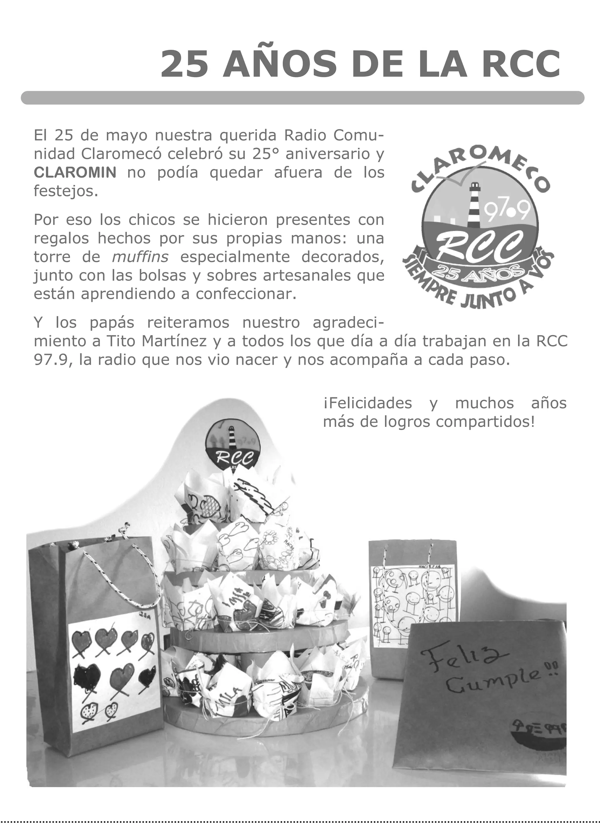 25 AÑOS DE LA RCC
El 25 de mayo nuestra querida Radio Comu-
nidad Claromecó celebró su 25° aniversario y
CLAROMIN no podía quedar afuera de los
festejos.
Por eso los chicos se hicieron presentes con
regalos hechos por sus propias manos: una
torre de muffins especialmente decorados,
junto con las bolsas y sobres artesanales que
están aprendiendo a confeccionar.
Y los papás reiteramos nuestro agradeci-
miento a Tito Martínez y a todos los que día a día trabajan en la RCC
97.9, la radio que nos vio nacer y nos acompaña a cada paso.
¡Felicidades y muchos años
más de logros compartidos!
 