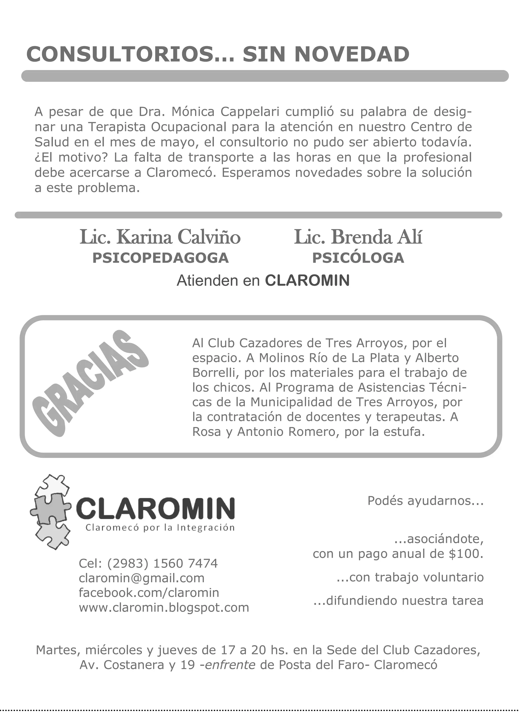 CONSULTORIOS… SIN NOVEDAD
A pesar de que Dra. Mónica Cappelari cumplió su palabra de desig-
nar una Terapista Ocupacional para la atención en nuestro Centro de
Salud en el mes de mayo, el consultorio no pudo ser abierto todavía.
¿El motivo? La falta de transporte a las horas en que la profesional
debe acercarse a Claromecó. Esperamos novedades sobre la solución
a este problema.
Atienden en CLAROMIN
Lic. Karina Calviño
PSICOPEDAGOGA
Lic. Brenda Alí
PSICÓLOGA
Podés ayudarnos...
...asociándote,
con un pago anual de $100.
...con trabajo voluntario
...difundiendo nuestra tarea
Cel: (2983) 1560 7474
claromin@gmail.com
facebook.com/claromin
www.claromin.blogspot.com
Martes, miércoles y jueves de 17 a 20 hs. en la Sede del Club Cazadores,
Av. Costanera y 19 -enfrente de Posta del Faro- Claromecó
Al Club Cazadores de Tres Arroyos, por el
espacio. A Molinos Río de La Plata y Alberto
Borrelli, por los materiales para el trabajo de
los chicos. Al Programa de Asistencias Técni-
cas de la Municipalidad de Tres Arroyos, por
la contratación de docentes y terapeutas. A
Rosa y Antonio Romero, por la estufa.
 