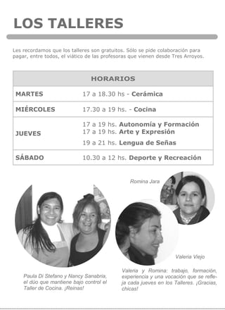 LOS TALLERES
Romina Jara
Les recordamos que los talleres son gratuitos. Sólo se pide colaboración para
pagar, entre todos, el viático de las profesoras que vienen desde Tres Arroyos.
HORARIOS
MARTES 17 a 18.30 hs - Cerámica
MIÉRCOLES 17.30 a 19 hs. - Cocina
JUEVES
17 a 19 hs. Autonomía y Formación
17 a 19 hs. Arte y Expresión
19 a 21 hs. Lengua de Señas
SÁBADO 10.30 a 12 hs. Deporte y Recreación
Paula Di Stefano y Nancy Sanabria,
el dúo que mantiene bajo control el
Taller de Cocina. ¡Reinas!
Valeria Viejo
Valeria y Romina: trabajo, formación,
experiencia y una vocación que se refle-
ja cada jueves en los Talleres. ¡Gracias,
chicas!
 