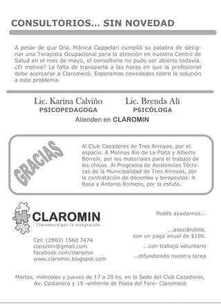 CONSULTORIOS… SIN NOVEDAD
A pesar de que Dra. Mónica Cappelari cumplió su palabra de desig-
nar una Terapista Ocupacional para la atención en nuestro Centro de
Salud en el mes de mayo, el consultorio no pudo ser abierto todavía.
¿El motivo? La falta de transporte a las horas en que la profesional
debe acercarse a Claromecó. Esperamos novedades sobre la solución
a este problema.
Atienden en CLAROMIN
Lic. Karina Calviño
PSICOPEDAGOGA
Lic. Brenda Alí
PSICÓLOGA
Podés ayudarnos...
...asociándote,
con un pago anual de $100.
...con trabajo voluntario
...difundiendo nuestra tarea
Cel: (2983) 1560 7474
claromin@gmail.com
facebook.com/claromin
www.claromin.blogspot.com
Martes, miércoles y jueves de 17 a 20 hs. en la Sede del Club Cazadores,
Av. Costanera y 19 -enfrente de Posta del Faro- Claromecó
Al Club Cazadores de Tres Arroyos, por el
espacio. A Molinos Río de La Plata y Alberto
Borrelli, por los materiales para el trabajo de
los chicos. Al Programa de Asistencias Técni-
cas de la Municipalidad de Tres Arroyos, por
la contratación de docentes y terapeutas. A
Rosa y Antonio Romero, por la estufa.
 