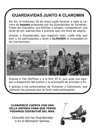 GUARDAVIDAS JUNTO A CLAROMIN
Por fin, el miércoles 30 de enero pudo llevarse a cabo la ca-
rrera de kayaks propuesta por los Guardavidas de Dunamar.
Todos los inscriptos, sus familias y amigos, compartieron una
tarde de sol, buenas olas y premios que nos llenó de alegría.
Gracias a Guardavidas, que organizó todo, cuidó más que
bien a los participantes y donó a CLAROMIN lo recaudado en
las inscripciones.




Gracias a Tito Martínez y a la RCC 97.9, que puso sus equi-
pos a disposición del evento y lo acompañó de principio a fin.
Y gracias a los comerciantes de Dunamar y Claromecó, que
 donaron los premios que se llevó cada participante.




 CLAROMECÓ CUENTA CON UNA
SILLA ANFIBIA PARA QUE TODOS
PODAMOS DISFRUTAR DEL MAR.

  Consultá con los Guardavidas
    o en el Balneario Samoa.
 
