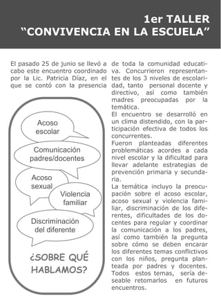 1er TALLER
“CONVIVENCIA EN LA ESCUELA”
El pasado 25 de junio se llevó a
cabo este encuentro coordinado
por la Lic. Patricia Díaz, en el
que se contó con la presencia
de toda la comunidad educati-
va. Concurrieron representan-
tes de los 3 niveles de escolari-
dad, tanto personal docente y
directivo, así como también
madres preocupadas por la
temática.
El encuentro se desarrolló en
un clima distendido, con la par-
ticipación efectiva de todos los
concurrentes.
Fueron planteadas diferentes
problemáticas acordes a cada
nivel escolar y la dificultad para
llevar adelante estrategias de
prevención primaria y secunda-
ria.
La temática incluyo la preocu-
pación sobre el acoso escolar,
acoso sexual y violencia fami-
liar, discriminación de los dife-
rentes, dificultades de los do-
centes para regular y coordinar
la comunicación a los padres,
así como también la pregunta
sobre cómo se deben encarar
los diferentes temas conflictivos
con los niños, pregunta plan-
teada por padres y docentes.
Todos estos temas, sería de-
seable retomarlos en futuros
encuentros.
Acoso
sexual
Violencia
familiar
Discriminación
del diferente
Acoso
escolar
Comunicación
padres/docentes
¿SOBRE QUÉ
HABLAMOS?
 