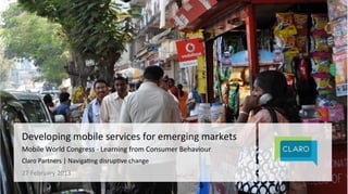 @ClaroPartners 
Developing 
mobile 
services 
for 
emerging 
markets 
Mobile 
World 
Congress 
-­‐ 
Learning 
from 
Consumer 
Behaviour 
Claro 
Partners 
| 
Naviga@ng 
disrup@ve 
change 
27 
February 
2013 
 