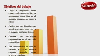  Llegar a comprender como
estas grandes empresas logran
mantenerse como líder en el
mercado operando de manera
eficaz.
 Cuáles son sus filosofías que
mantienen a estas empresas en
el mercado por largo tiempo.
 Conocer sus estrategias
empresariales en el mercado
competitivo.
 Dar conocimientos al resto de
alumnos acerca de nuestra
empresa tomada como
proyecto estudiado
 
