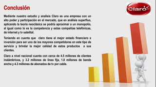 Mediante nuestro estudio y analisis Claro es una empresa con un
alto poder y participación en el mercado, que en análisis superfluo,
aplicando la teoría neoclásica se podría aproximar a un monopolio,
al igual como lo es la competencia y estas compañías telefónicas,
de internet y tv satelital.
Teniendo en cuenta que claro tiene el mejor estado financiero e
inversión para ser uno de los mayores competidores en este tipo de
servicio y brindar la mejor calidad de estos productos a sus
clientes.
Claro a nivel nacional cuenta con cerca de 4.5 millones de clientes
inalámbricos, y 3.2 millones de línea fija, 1.8 millones de banda
ancha y 4.3 millones de abonados de tv por cable.
 