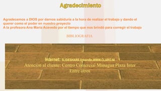 Internet: SLIDESHARE,linkendIn,WWW.CLARO.NI
Atención al cliente: Centro Comercial Managua Plaza Inter
Entre otros
BIBLIOGRAFIA
Agradecemos a DIOS por darnos sabiduría a la hora de realizar el trabajo y dando el
querer como el poder en nuestro proyecto
A la profesora Ana María Acevedo por el tiempo que nos brindó para corregir el trabajo
 