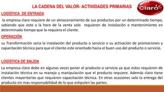 LA CADENA DEL VALOR- ACTIVIDADES PRIMARIAS
LOGÍSTICA DE ENTRADA
la empresa claro requiere de un almacenamiento de sus productos por un determinado tiempo,
sabiendo que esto a la hora de la venta solo requieren de instalación o mantenimiento en
determinado tiempo que lo requiera el cliente.
OPERACIÓN
su Transformación seria la instalación del producto o servicio o su activación de promociones y
capacitación técnica para que el cliente este orientado hacia el buen uso del producto o servicio.
LOGÍSTICA DE SALIDA
La empresa claro debe en algunas veces poner el producto o servicio ya que estos requieren de
instalación técnica en su manejo y manipulación que el producto requiere. Además claro tiene
clientes mayoritarios que requieren capacitación técnica. En otras ocasiones solo la entrega del
producto sin mas responsabilidad de lo que estipulen las partes.
 