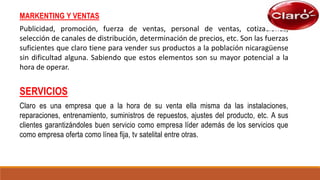 SERVICIOS
Claro es una empresa que a la hora de su venta ella misma da las instalaciones,
reparaciones, entrenamiento, suministros de repuestos, ajustes del producto, etc. A sus
clientes garantizándoles buen servicio como empresa líder además de los servicios que
como empresa oferta como línea fija, tv satelital entre otras.
MARKENTING Y VENTAS
Publicidad, promoción, fuerza de ventas, personal de ventas, cotizaciones,
selección de canales de distribución, determinación de precios, etc. Son las fuerzas
suficientes que claro tiene para vender sus productos a la población nicaragüense
sin dificultad alguna. Sabiendo que estos elementos son su mayor potencial a la
hora de operar.
 