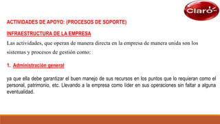 ACTIVIDADES DE APOYO: (PROCESOS DE SOPORTE)
INFRAESTRUCTURA DE LA EMPRESA
Las actividades, que operan de manera directa en la empresa de manera unida son los
sistemas y procesos de gestión como:
1. Administración general
ya que ella debe garantizar el buen manejo de sus recursos en los puntos que lo requieran como el
personal, patrimonio, etc. Llevando a la empresa como líder en sus operaciones sin faltar a alguna
eventualidad.
 