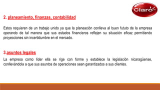 2. planeamiento, finanzas, contabilidad
Estos requieren de un trabajo unido ya que la planeación conlleva al buen fututo de la empresa
operando de tal manera que sus estados financieros reflejen su situación eficaz permitiendo
proyecciones sin incertidumbre en el mercado.
3.asuntos legales
La empresa como líder ella se rige con forme y establece la legislación nicaragüense,
conllevándola a que sus asuntos de operaciones sean garantizados a sus clientes.
 