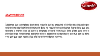 ABASTECIMIENTO
Sabemos que la empresa claro solo requiere que su producto y servicio sea instalado por
un personal técnicamente entrenado. Esto no requiere de accesorios fuera de lo que ella
requiera a menos que se dañe la empresa deberá reemplazar esta pieza para que el
producto siga funcionando sabiendo que el accesorio es repuesto y que fue por su daño
y no por que sean necesarios a la hora de venderlos nuevos.
 