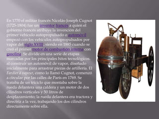 En 1770 el militar francés Nicolás-Joseph Cugnot (1725-1804) fue un inventorfrancés a quien el gobierno francés atribuye la invención del primer vehículo autopropulsado o automóvil empezó con los vehículos autopropulsados por vapor del siglo XVIII, siendo en 1885 cuando se creó el primer motor de combustión interna con gasolina. Se divide en una serie de etapas marcadas por los principales hitos tecnológicos. al construir un automóvil de vapor, diseñado inicialmente para arrastrar piezas de artillería. El Fardier à vapeur, como lo llamó Cugnot, comenzó a circular por las calles de París en 1769. Se trataba de un triciclo que montaba sobre la rueda delantera una caldera y un motor de dos cilindros verticales y 50 litros de desplazamiento; la rueda delantera era tractora y directriz a la vez, trabajando los dos cilindros directamente sobre ella.