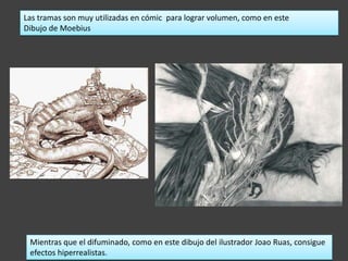 Las tramas son muy utilizadas en cómic para lograr volumen, como en este
Dibujo de Moebius




 Mientras que el difuminado, como en este dibujo del ilustrador Joao Ruas, consigue
 efectos hiperrealistas.
 