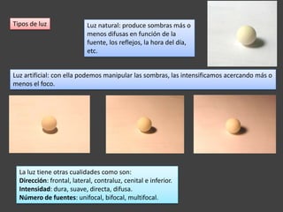 Tipos de luz                Luz natural: produce sombras más o
                            menos difusas en función de la
                            fuente, los reflejos, la hora del día,
                            etc.


Luz artificial: con ella podemos manipular las sombras, las intensificamos acercando más o
menos el foco.




  La luz tiene otras cualidades como son:
  Dirección: frontal, lateral, contraluz, cenital e inferior.
  Intensidad: dura, suave, directa, difusa.
  Número de fuentes: unifocal, bifocal, multifocal.
 