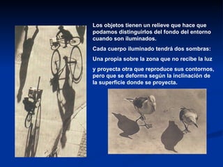 Los objetos tienen un relieve que hace que
podamos distinguirlos del fondo del entorno
cuando son iluminados.
Cada cuerpo iluminado tendrá dos sombras:
Una propia sobre la zona que no recibe la luz
y proyecta otra que reproduce sus contornos,
pero que se deforma según la inclinación de
la superficie donde se proyecta.
 
