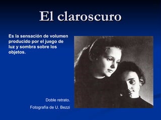 El claroscuro
Es la sensación de volumen
producido por el juego de
luz y sombra sobre los
objetos.




                 Doble retrato.
         Fotografía de U. Bezzi
 