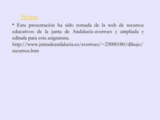Notas
• Esta presentación ha sido tomada de la web de recursos
educativos de la junta de Andalucía-averroes y ampliada y
editada para esta asignatura.
http://www.juntadeandalucia.es/averroes/~23000180/dibujo/
recursos.htm
 
