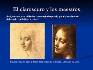 El claroscuro y los maestros
Antiguamente se utilizaba como estudio previo para la realización
del cuadro definitivo a color.




   Estudio y cuadro para el ángel de la Virgen de la Rocas. Leonardo da Vinci.
 