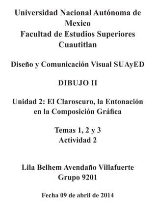 Universidad Nacional Autónoma de
Mexico
Facultad de Estudios Superiores
Cuautitlan
Diseño y Comunicación Visual SUAyED
DIBUJO II
Unidad 2: El Claroscuro, la Entonación
en la Composición Gráﬁca
Temas 1, 2 y 3
Actividad 2
Lila Belhem Avendaño Villafuerte
Grupo 9201
Fecha 09 de abril de 2014
 