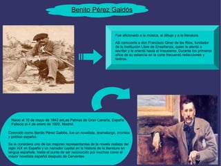 Benito Pérez Galdós 
Fue aficionado a la música, al dibujo y a la literatura. 
Allí conocería a don Francisco Giner de los Ríos, fundador 
de la Institución Libre de Enseñanza, quien le alentó a 
escribir y le orientó hacia el krausismo. Durante los primeros 
años de su estancia en la corte frecuentó redacciones y 
teatros. 
Nació el 10 de mayo de 1843 enLas Palmas de Gran Canaria, España 
Fallecio el 4 de enero de 1920, Madrid. 
Conocido como Benito Pérez Galdós, fue un novelista, dramaturgo, cronista 
y político español. 
Se le considera uno de los mejores representantes de la novela realista del 
siglo XIX en España y un narrador capital en la historia de la literatura en 
lengua española, hasta el punto de ser reconocido por muchos como el 
mayor novelista español después de Cervantes 
 