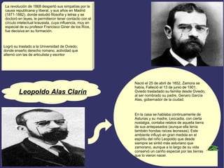 Leopoldo Alas Clarín 
Nació el 25 de abril de 1852, Zamora se 
había, Falleció el 13 de junio de 1901, 
Oviedo trasladado su familia desde Oviedo, 
al ser nombrado su padre, Genaro García 
Alas, gobernador de la ciudad. 
En la casa se hablaba continuamente de 
Asturias y su madre, Leocadia, con cierta 
nostalgia, contaba relatos de aquella tierra 
de sus antepasados (aunque ella tenía 
también hondas raíces leonesas). Este 
ambiente influyó en gran medida en el 
espíritu del niño Leopoldo que desde 
siempre se sintió más asturiano que 
zamorano, aunque a lo largo de su vida 
conservó un cariño especial por las tierras 
que lo vieron nacer. 
La revolución de 1868 despertó sus simpatías por la 
causa republicana y liberal, y sus años en Madrid 
(1871-1882), donde estudió filosofía y letras y se 
doctoró en leyes, le permitieron tener contacto con el 
círculo intelectual krausista, cuya influencia, muy en 
especial de su profesor Francisco Giner de los Ríos, 
fue decisiva en su formación. 
Logró su traslado a la Universidad de Oviedo, 
donde enseño derecho romano, actividad que 
alternó con las de articulista y escritor 
 