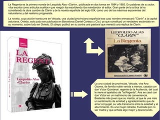 La Regenta es la primera novela de Leopoldo Alas «Clarín», publicada en dos tomos en 1884 y 1885. En palabras de su autor, 
«fue escrita como artículos sueltos» que «según iba escribiendo iba mandando» al editor. Gran parte de la crítica la ha 
considerado la obra cumbre de Clarín y de la novela española del siglo XIX, como uno de los máximos exponentes del 
naturalismo y del realismo progresista. 
La novela, cuya acción transcurre en Vetusta, una ciudad provinciana española tras cuyo nombre enmascaró "Clarín" a la capital 
asturiana, Oviedo, solo pudo ser publicada en Barcelona (Daniel Cortezo y Cía.) ya que constituyó un verdadero escándalo en 
su momento, sobre todo en Oviedo. El obispo publicó en su contra una pastoral que mereció una réplica de Clarín. 
La una ciudad de provincias, Vetusta, vive Ana 
Ozores, de familia noble venida a menos, casada con 
don Víctor Quintanar, regente de la Audiencia, del cual 
le viene el apelativo de "la Regenta". Ana se casó con 
don Víctor en un matrimonio de conveniencia. 
Bastante más joven que su marido, al que le une más 
un sentimiento de amistad y agradecimiento que de 
amor conyugal, su vida transcurre entre la soledad y el 
aburrimiento. Es una mujer retraída, frustrada por no 
ser madre y que anhela algo mejor y desconocido. 
