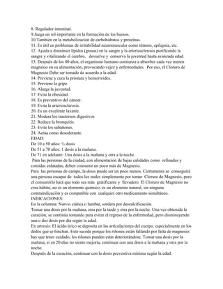 8. Regulador intestinal.
9.Juega un rol importante en la formación de los huesos.
10.También en la metabolización de carbohidratos y proteínas.
11. Es útil en problemas de irritabilidad neuromuscular como tétanos, epilepsia, etc.
12. Ayuda a disminuir lípidos (grasas) en la sangre y la arteriosclerosis purificando la
sangre y vitalizando el cerebro, devuelve y conserva la juventud hasta avanzada edad.
13. Después de los 40 años, el organismo humano comienza a absorber cada vez menos
magnesio en su alimentación, provocando vejez y enfermedades. Por eso, el Cloruro de
Magnesio Debe ser tomado de acuerdo a la edad.
14. Previene y cura la próstata y hemorroides.
15. Previene la gripe
16. Alarga la juventud.
17. Evita la obesidad.
18. Es preventivo del cáncer.
19. Evita la arteriosclerosis.
20. Es un excelente laxante.
21. Modera los trastornos digestivos
22. Reduce la bronquitis.
23. Evita los sabañones.
24. Actúa como desodorante.
EDAD:
De 10 a 50 años: ½ dosis
De 51 a 70 años: 1 dosis a la mañana.
De 71 en adelante: Una dosis a la mañana y otra a la noche.
 Para las personas de la ciudad, con alimentación de bajas calidades como refinadas y
comidas enlatadas, deben consumir un poco más de Magnesio.
Para las personas de campo, la dosis puede ser un poco menos. Ciertamente se conseguirá
una persona escapar de todos los males simplemente por tomar Cloruro de Magnesio, pero
el consumirlo hará que todo sea más gratificante y llevadero. El Cloruro de Magnesio no
crea hábito, no es un elemento químico, es un elemento natural, sin ninguna
contraindicación y es compatible con cualquier otro medicamento simultáneo.
INDICACIONES:
En la columna: Nervio ciática o lumbar, sordera por descalcificación.
Tomar una dosis por la mañana, otra por la tarde y otra por la noche. Una vez obtenida la
curación, se continúa tomando para evitar el regreso de la enfermedad, pero disminuyendo
una o dos dosis por día según la edad.
En artrosis: El ácido úrico se deposita en las articulaciones del cuerpo, especialmente en los
dedos que se hinchan. Esto sucede porque los riñones están fallando por falta de magnesio:
hay que tener cuidado, los riñones pueden estar deteriorándose. Tomar una dosis por la
mañana, si en 20 días no siente mejoría, continuar con una dosis a la mañana y otra por la
noche.
Después de la curación, continuar con la dosis preventiva mínima según la edad.
 
