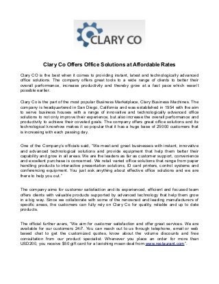 Clary Co Offers Office Solutions at Affordable Rates
Clary CO is the best when it comes to providing instant, latest and technologically advanced
office solutions. The company offers great tools to a wide range of clients to better their
overall performance, increase productivity and thereby grow at a fast pace which wasn’t
possible earlier.
Clary Co is the part of the most popular Business Marketplace, Clary Business Machines. The
company is headquartered in San Diego, California and was established in 1954 with the aim
to serve business houses with a range of innovative and technologically advanced office
solutions to not only improve their experience, but also increase the overall performance and
productivity to achieve their coveted goals. The company offers great office solutions and its
technological knowhow makes it so popular that it has a huge base of 25000 customers that
is increasing with each passing day.
One of the Company’s officials said, “We meet and greet businesses with instant, innovative
and advanced technological solutions and provide equipment that help them better their
capability and grow in all areas. We are the leaders as far as customer support, convenience
and excellent purchase is concerned. We retail varied office solutions that range from paper
handling products to interactive presentation solutions, ID card printers, control systems and
conferencing equipment. You just ask anything about effective office solutions and we are
there to help you out.”
The company aims for customer satisfaction and its experienced, efficient and focused team
offers clients with valuable products supported by advanced technology that help them grow
in a big way. Since we collaborate with some of the renowned and leading manufacturers of
specific areas, the customers can fully rely on Clary Co for quality, reliable and up to date
products.
The official further avers, “We aim for customer satisfaction and offer great services. We are
available for our customers 24/7. You can reach out to us through telephone, email or web
based chat to get the customized quotes, know about the volume discounts and free
consultation from our product specialist. Whenever you place an order for more than
USD200, you receive $50 gift card for a lavishing mean deal from www.restaurant.com”.

 