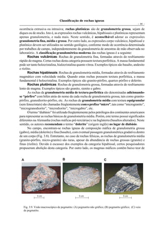 Classificação de rochas ígneas
                                                                                                     - 44 -

ocorrência extrusiva ou intrusiva; rochas plutônicas são de granulometria grossa, sejam de
diques ou de stocks. Isto é, as expressões rochas vulcânicas, hipabissais e plutônicas representam
apenas granulometria, e nada mais. Neste sentido, é aconselhável adotar as expressões
granulometria fina, média e grossa. Por outro lado, as expressões corpo vulcânico, hipabissal e
plutônico devem ser utilizados no sentido geológico, conforme modo de ocorrência determinada
por trabalhos de campo, independentemente da granulometria de amostras de mão observada no
laboratório. A classificação granulométrica moderna das rochas ígneas é a seguinte:
       Rochas vulcânicas: Rochas de granulometria fina, formadas através do resfriamento
rápido do magma. Certas rochas desta categoria possuem textura porfirítica. A massa fundamental
pode ser tanto holocristalina, hialocristalina quanto vítrea. Exemplos típicos são basalto, andesito
e riolito.
       Rochas hipabissais: Rochas de granulometria média, formadas através do resfriamento
magmático com velocidade média. Quando estas rochas possuem textura porfirítica, a massa
fundamental é holocristalina. Exemplos típicos são granito-pórfiro, quartzo pórfiro e dolerito.
       Rochas plutônicas: Rochas de granulometria grossa, formadas através do resfriamento
lento de magma. Exemplos típicos são granito, sienito e gabro.
       As rochas da granulometria média de textura porfirítica são denominadas adicionando-
se “pórfiro” com hífen atrás do nome da cada rocha de granulometria grossa, tais como granito-
pórfiro, granodiorito-pórfiro, etc. As rochas de granulometria média com textura equigranular
(sem fenocristais) são chamadas freqüentemente com o prefixo “micro”, tais como “microgranito”,
“microgranodiorito”, “microdiorito”, “microgabro”, etc.
       O termo “diabásio” foi utilizado freqüentemente pelos petrólogos dos continentes americanos
para representar as rochas básicas de granulometria média. Porém, este termo possui significados
diferentes na Alemanha (rochas máficas pré-terciárias) e na Inglaterra (basaltos alterados). Neste
sentido, os autores recomendam o termo “dolerito” (origem inglês) no lugar de diabásio.
       No campo, encontram-se rochas ígneas de composição máfica de granulometria grossa
(gabro), média (dolerito) e fina (basalto), com eventual passagem granulométrica gradativa dentro
de um corpo (Fig. 3.8). Entretanto, no caso de rochas félsicas, as rochas de granulometria média
(granito-pórfiro, micro-granito) são raras, apesar da abundância de rochas grossas (granito) e
finas (riolito). Devido à escassez dos exemplos da categoria hipabissal, certos pesquisadores
propuseram abolição desta categoria. Por outro lado, os magmas máficos contêm baixo teor de


 A                                  B                                   C




              5 cm                                5 cm                                   5 cm




   Fig. 3.9. Visão macroscópico de pegmatito: (A) pegmatito não gráfico; (B) pegmatito gráfico; (C) veio
   de pegmatito.
 