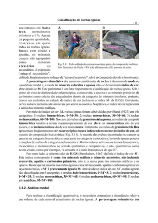 Classificação de rochas ígneas
                                                                                                     - 46 -

encontrados em baixo            A                                       B
teor,       normalmente                                                                         5 cm

inferiores a 1 %. Apesar
da pequena quantidade,
observa-se em quase
todas as rochas ígneas.
Juntos com zircão e
apatita, os minerais
opacos são agrupados
como            minerais
                                Fig. 3.11. Tufo soldado de cor macroscópica preta, de composição riolítica,
acessórios             ou       São Francisco de Paula - RS: (A) afloramento; (B) amostra de mão.
secundários. A expressão
“mineral secundário”,
utilizada freqüentemente no lugar de “mineral acessório”, não é recomendada devido a homônimos.
       A porcentagem volumétrica dos minerais constituintes de rochas é denominada moda ou
quantidade modal e, a moda de minerais coloridos e opacos totais é denominada índice de cor,
abreviando-se M. Este parâmetro é um fator importante na classificação de rochas ígneas, Sob o
ponto de vista de diafaneidade microscópica, a muscovita, a apatita e os minerais primários de
carbonatos como calcita são enquadrados dentro da categoria de minerais incolores, portanto,
devem ser excluídos no cálculo do índice de cor (refere-se o índice M´ da IUGS). Entretanto,
certos autores incluem estes minerais por serem acessórios. Na prática, o índice de cor representa
a soma dos minerais máficos.
       Por meio do índice de cor, M, rochas ígneas foram subdivididas por Shand (1927) em três
categorias: 1) rochas leucocráticas, 0<M<30; 2) rochas mesocráticas, 30<M<60; 3) rochas
melanocráticas, 60<M<100. No caso de rochas de granulometria grossa, as rochas da categoria
leucocrática tendem a serem macroscopicamente de cor clara, as mesocráticas são de cor
escura, e as melanocráticas são de cor mais escura. Entretanto, as rochas de granulometria fina
apresentam freqüentemente cor macroscópica escura independentemente do índice de cor, até
mesmo de composição leucocrática (Fig. 3.11). A maioria das rochas encontradas no campo se
encaixa na categoria leucocrática e uma parte na categoria mesocrática, havendo apenas poucos
exemplos de rochas da categoria melanocrática. Muitos autores utilizam os termos leucocrático,
mesocrático e melanocrático no sentido qualitativo e comparativo, e não, quantitativo como
acima citado, como por exemplo, “a amostra A é mais leucocrática do que B”.
       Por outro lado, a subcomissão da IUGS (Streckeisen, 1967) definiu o índice de cor M’.
Este índice corresponde à soma dos minerais máficos e minerais acessórios, não incluindo
muscovita, apatita e carbonatos primários, isto é, a soma pura dos minerais máficos e os
opacos. Desde que na maioria das rochas ígneas o teor de muscovita, apatita e carbonatos primários
seja muito baixo, o M´ é praticamente igual a M. Através deste índice de cor, M´, rochas ígneas
são classificadas em 5 categorias: 1) rochas holo-leucocráticas, 0<M´<5; 2) rochas leucocráticas,
5<M´<35; 3) rochas mesocráticas, 35<M´<65; 4) rochas melanocráticas, 65<M´<95; 5) rochas
ultramáficas, 95<M´<100.

3.3.2. Análise modal

     Para realizar a classificação quantitativa, é necessário determinar a abundância relativa
em volume de cada mineral constituinte de rochas ígneas. A porcentagem volumétrica dos
 