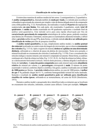 Classificação de rochas ígneas
                                                                                                              - 48 -

       Existem duas maneiras de análises modais de lato sensu: 1) semiquantitativa; 2) quantitativa.
A análise semiquantitativa, chamada também de moda por visada, é o método para reconhecer
a abundância aproximada dos minerais por simples visão da lâmina delgada através da comparação
com a folha padrão (Fig. 3.12). Normalmente, são realizadas a visada de 10 partes não superpostas
seqüenciadas em uma lâmina. Em cada parte, são examinados 4 quadrantes, sendo total 40
quadrantes. A média das modas examinada nos 40 quadrantes representa o resultado final da
análise semi-quanitativa. Este método serve para uma rápida observação por fins de
caracterização aproximada de composição mineralógica de rochas ígneas, podendo examinar
uma lâmina em 30 minutos. Entretanto, mesmo para os examinadores altamente treinados, é difícil
obter a precisão melhor do que 5 %, desta forma, o referido método não deve ser utilizado para
classificação de rochas para fins de pesquisa científica.
       A análise modal quantitativa, ou seja, simplesmente análise modal, é a análise pontual
dos minerais localizados no centro exato da imagem do microscópio, que se situa no cruzamento
dos retículos (Fig. 3.13 A). Após o registro do mineral, desloca-se a platina em uma determinada
distância, utilizando-se o charriot de passo da platina do microscópio. Nesta nova posição, o
mineral localizado no cruzamento dos retículos é analisado (Fig. 3.13 B). Caso o cruzamento dos
retículos indique o mesmo mineral, este mineral é computado novamente. Desta forma, as análises
continuam até o final da coluna (ou linha; Fig. 3.13 C, D, E). Ao final da coluna (ou linha), efetua-
se o deslocamento horizontal (vertical). Através deste processo, a lâmina delgada é analisada na
forma de varredura. A soma dos pontos computados para cada mineral representa abundância
relativa do mineral em volume, e a porcentagem corresponde à moda. O número de ponto
examinado é variável, conforme objetivo científico. Em geral, a análise é realizada com um total
de 1000 pontos por lâmina. A precisão relativa desta análise, no caso de 1000 pontos, é melhor
do que 1 %, podendo chegar até 0.1 %, conforme homogeneidade textural da rocha analisada.
Somente o resultado da análise modal quantitativa pode ser utilizado para classificação
científica de rochas ígneas, utilizando-se as nomenclaturas, tal como de IUGS (Streckeisen,
1973).
       Durante a análise modal, o pesquisador deve identificar todos os minerais que se localizam
no cruzamento dos retículos, entretanto, existem casos difíceis. Como por exemplo, feldspato




   A - passo 1            B - passo 2         C - passo 3           D - passo 4          E - passo 5
                                                                                                     Q
                                                                                Q          Bi
                    Q                    Q                 Q          Bi
                                                 Bi
                          Bi
                                                                                                Kf
        Bi                                                                 Kf                            Pl
                  Kf                                  Kf                            Pl
                               Kf                              Pl

               Pl
          Q=1                    Q=2               Q=2                     Q=2                   Q=2
         Kf = 0                 Kf = 0             Kf = 0                  Kf = 0               Kf = 1
         Pl = 0                 Pl = 0             Pl = 0                  Pl = 0               Pl = 0
         Bi = 0                 Bi = 0             Bi = 1                  Bi = 2               Bi = 2


  Fig. 3.13. Procedimento de análise modal quantitativa, de (A) para (E), conforme movimento da charriot de
  passo.
 