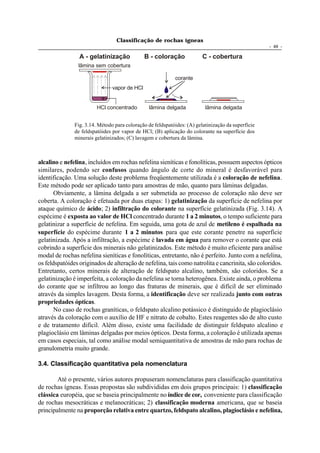 Classificação de rochas ígneas
                                                                                                    - 49 -

                 A - gelatinização             B - coloração             C - cobertura
                lâmina sem cobertura

                                                            corante
                                vapor de HCl


                         HCl concentrado        lâmina delgada            lâmina delgada


               Fig. 3.14. Método para coloração de feldspatóides: (A) gelatinização da superfície
               de feldspatóides por vapor de HCl; (B) aplicação do colorante na superfície dos
               minerais gelatinizados; (C) lavagem e cobertura da lâmina.



alcalino e nefelina, incluídos em rochas nefelina sieníticas e fonolíticas, possuem aspectos ópticos
similares, podendo ser confusos quando ângulo de corte do mineral é desfavorável para
identificação. Uma solução deste problema freqüentemente utilizada é a coloração de nefelina.
Este método pode ser aplicado tanto para amostras de mão, quanto para lâminas delgadas.
       Obviamente, a lâmina delgada a ser submetida ao processo de coloração não deve ser
coberta. A coloração é efetuada por duas etapas: 1) gelatinização da superfície de nefelina por
ataque químico de ácido; 2) infiltração do colorante na superfície gelatinizada (Fig. 3.14). A
espécime é exposta ao valor de HCl concentrado durante 1 a 2 minutos, o tempo suficiente para
gelatinizar a superfície de nefelina. Em seguida, uma gota de azul de metileno é espalhada na
superfície do espécime durante 1 a 2 minutos para que este corante penetre na superfície
gelatinizada. Após a infiltração, a espécime é lavada em água para remover o corante que está
cobrindo a superfície dos minerais não gelatinizados. Este método é muito eficiente para análise
modal de rochas nefelina sieníticas e fonolíticas, entretanto, não é perfeito. Junto com a nefelina,
os feldspatóides originados de alteração de nefelina, tais como natrolita e cancrinita, são coloridos.
Entretanto, certos minerais de alteração de feldspato alcalino, também, são coloridos. Se a
gelatinização é imperfeita, a coloração da nefelina se torna heterogênea. Existe ainda, o problema
do corante que se infiltrou ao longo das fraturas de minerais, que é difícil de ser eliminado
através da simples lavagem. Desta forma, a identificação deve ser realizada junto com outras
propriedades ópticas.
       No caso de rochas graníticas, o feldspato alcalino potássico é distinguido de plagioclásio
através da coloração com o auxílio de HF e nitrato de cobalto. Estes reagentes são de alto custo
e de tratamento difícil. Além disso, existe uma facilidade de distinguir feldspato alcalino e
plagioclásio em lâminas delgadas por meios ópticos. Desta forma, a coloração é utilizada apenas
em casos especiais, tal como análise modal semiquantitativa de amostras de mão para rochas de
granulometria muito grande.

3.4. Classificação quantitativa pela nomenclatura

        Até o presente, vários autores propuseram nomenclaturas para classificação quantitativa
de rochas ígneas. Essas propostas são subdivididas em dois grupos principais: 1) classificação
clássica européia, que se baseia principalmente no índice de cor, conveniente para classificação
de rochas mesocráticas e melanocráticas; 2) classificação moderna americana, que se baseia
principalmente na proporção relativa entre quartzo, feldspato alcalino, plagioclásio e nefelina,
 