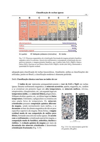 Classificação de rochas ígneas
                                                                                                                     - 50 -

         A              B              C             D             E              F

             melt de      melt            melt         melt             melt            melt




                                                                                                  minerais máficos
                                                                                                  decantação dos
             magma      basáltico       andesítico   andesítico        dacítico       riolítico
             primário
                                                                                        Bi
                Ol                                                      Hb             Hb
                                                         Cpx            Cpx            Cpx
                                           Opx           Opx            Opx            Opx
               Mt             Ol           Ol            Ol             Ol             Ol

         alta temperatura                                                  baixa temperatura
         máfica                                                                        félsica
         básica                                                                         ácida
         composição original                                                      fracionada

         Q: quartzo         Kf: feldspato potássico (microclina)   Bi: biotita

         Fig. 3.15. Processo esquemático de cristalização fracionada do magma primário basáltico
         segundo a série Ca-calcaina. Através do resfriamento e conseqüente cristalização dos res-
         pectivos minerais, o magma primário basáltico, que é máfico (alto FeO e MgO) e básico
         (baixo SiO2), fraciona-se em félsico (baixo FeO e MgO) e ácido (alto SiO2), diminuindo a
         quantidade do líquido residual.


adequada para classificação de rochas leucocráticas. Atualmente, ambas as classificações são
utilizadas, porém no Brasil, a classificação moderna é altamente preferida.

3.4.1. Classificação clássica com base no índice de cor

         O índice de cor representa semiquantitativamente o teor de FeO e MgO em rochas
ígneas. Durante resfriamento magmático, os minerais acessórios, apatita, magnetita, etc., tendem
a se cristalizar em primeiro lugar em alta temperatura , os minerais máficos, olivina,
ortopiroxênio, clinopiroxênio, etc., em segundo lugar em
temperatura média, e os minerais félsicos, plagioclásio,    A - granito          B - gabro
feldspato alcalino, quartzo, etc., no último lugar em baixa
temperatura. Entretanto, o plagioclásio se cristaliza em
uma ampla faixa de temperatura. Os minerais
cristalizados possuem composição química diferente
do magma, sendo normalmente mais máfica, e se
decantam na base da câmara magmática devido ao peso
específico superior à do magma. Desta forma, o magma
residual muda de sua composição de máfica para
félsica, formando uma série de rochas ígneas. De acordo
com o resfriamento e cristalização parcial do magma, a
composição muda de basáltica, andesítica, dacítica e                          2 cm
riolítica. A evolução química do magma por meio da
decantação dos minerais cristalizados é denominada
                                                            Fig. 3.16. Cor macroscópica geral de:
cristalização fracionada (Fig. 3.15).                       (A) granito; (B) gabro.
 