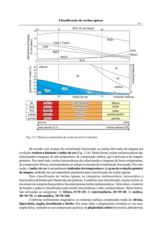 Classificação de rochas ígneas
                                                                                                                                              - 51 -

                                     45                   52           SiO2 (% em peso)   66
                                   20
      elementos principais


                                   15
                                                                                               Al2O 3
         (% em peso)



                                                        FeO + Fe2O 3
                                   10        CaO
                                                        MgO                                                              K2O
                                   5                                                                                     Na 2O
                                                               Na 2O
                                   0
                                                                               K2O




                                                                                                                          minerais félsicos
                                          cálcico
            quantidade modal (%)




                                   90
                                                                                                        Q
                                   80
                                   70
                                   60                                     Pl
                                   50                                                                    Af
                                   40
                                   30
                                                                                                        sódico
                                   20                           Cpx
                                              Opx
                                   10
                                        Ol                                           Hb             Bi
                                                          35           índice de cor      10        minerais máficos

          M                                  máfica                    intermediária               félsica
         SiO2                                básica                    intermediária                ácida
         fina                                basalto                      andesito                 riolito
        média                                dolerito                     porfirito            granito-pórfiro
        grossa                                gabro                        diorito                granito
                                        escura                                                                   clara
                                        mais densa (3.1)                                       menos densa (2.6)


     Fig. 3.17. Minerais constituintes de rochas da série Ca-alcalina.



        De acordo com avanço da cristalização fracionada, as rochas derivadas do magma em
evolução tendem a diminuir o índice de cor (Fig. 3.16). Desta forma, rochas melanocráticas são
relacionadas a magmas de alta temperatura, de composição máfica, que é próxima à do magma
primário. Por outro lado, rochas leucocráticas são relacionadas a magmas de baixa temperatura,
de composição félsica, correspondente ao estágio avançado de cristalização fracionada. Por esta
razão, o índice de cor é um parâmetro indicador da temperatura e do grau de evolução química
do magma, podendo ser um importante parâmetro para classificação de rochas ígneas.
        Para classificação de rochas ígneas, as categorias melanocrática, mesocrática e
leucocrática definidas por Shand não são práticas. Conforme esta classificação, muitas rochas se
encaixam na categoria leucocrática, havendo poucas rochas melanocráticas. Além disso, a maioria
de basalto e gabro é classificada como rochas mesocráticas, e não, melanocráticas. Desta forma,
são utilizadas as categorias: 1) félsica, 0<M<20; 2) intermediária, 20<M<40; 3) máfica,
40<M<70; 4) ultramáfica, 70<M<100.
        Conforme resfriamento magmático, os minerais máficos cristalizados muda de olivina,
hiperstênio, augita, hornblenda e biotita. Por outro lado, o plagioclásio cristaliza-se em uma
ampla faixa, variando-se sua composição química: de plagioclásio cálcio (bytownita, labradorita)
 