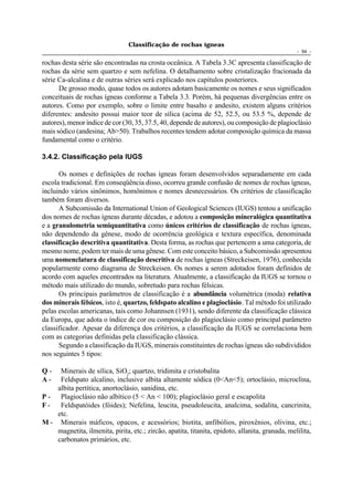Classificação de rochas ígneas
                                                                                                 - 54 -

rochas desta série são encontradas na crosta oceânica. A Tabela 3.3C apresenta classificação de
rochas da série sem quartzo e sem nefelina. O detalhamento sobre cristalização fracionada da
série Ca-alcalina e de outras séries será explicado nos capítulos posteriores.
      De grosso modo, quase todos os autores adotam basicamente os nomes e seus significados
conceituais de rochas ígneas conforme a Tabela 3.3. Porém, há pequenas divergências entre os
autores. Como por exemplo, sobre o limite entre basalto e andesito, existem alguns critérios
diferentes: andesito possui maior teor de sílica (acima de 52, 52.5, ou 53.5 %, depende de
autores), menor índice de cor (30, 35, 37.5, 40, depende de autores), ou composição de plagioclásio
mais sódico (andesina; Ab>50). Trabalhos recentes tendem adotar composição química da massa
fundamental como o critério.

3.4.2. Classificação pela IUGS

      Os nomes e definições de rochas ígneas foram desenvolvidos separadamente em cada
escola tradicional. Em conseqüência disso, ocorreu grande confusão de nomes de rochas ígneas,
incluindo vários sinônimos, homônimos e nomes desnecessários. Os critérios de classificação
também foram diversos.
      A Subcomissão da International Union of Geological Sciences (IUGS) tentou a unificação
dos nomes de rochas ígneas durante décadas, e adotou a composição mineralógica quantitativa
e a granulometria semiquantitativa como únicos critérios de classificação de rochas ígneas,
não dependendo da gênese, modo de ocorrência geológica e textura específica, denominada
classificação descritiva quantitativa. Desta forma, as rochas que pertencem a uma categoria, de
mesmo nome, podem ter mais de uma gênese. Com este conceito básico, a Subcomissão apresentou
uma nomenclatura de classificação descritiva de rochas ígneas (Streckeisen, 1976), conhecida
popularmente como diagrama de Streckeisen. Os nomes a serem adotados foram definidos de
acordo com aqueles encontrados na literatura. Atualmente, a classificação da IUGS se tornou o
método mais utilizado do mundo, sobretudo para rochas félsicas.
      Os principais parâmetros de classificação é a abundância volumétrica (moda) relativa
dos minerais félsicos, isto é, quartzo, feldspato alcalino e plagioclásio. Tal método foi utilizado
pelas escolas americanas, tais como Johannsen (1931), sendo diferente da classificação clássica
da Europa, que adota o índice de cor ou composição do plagioclásio como principal parâmetro
classificador. Apesar da diferença dos critérios, a classificação da IUGS se correlaciona bem
com as categorias definidas pela classificação clássica.
      Segundo a classificação da IUGS, minerais constituintes de rochas ígneas são subdivididos
nos seguintes 5 tipos:

Q-   Minerais de sílica, SiO2; quartzo, tridimita e cristobalita
A-   Feldspato alcalino, inclusive albita altamente sódica (0<An<5); ortoclásio, microclina,
    albita pertítica, anortoclásio, sanidina, etc.
P - Plagioclásio não albítico (5 < An < 100); plagioclásio geral e escapolita
F-   Feldspatóides (fóides); Nefelina, leucita, pseudoleucita, analcima, sodalita, cancrinita,
    etc.
M - Minerais máficos, opacos, e acessórios; biotita, anfibólios, piroxênios, olivina, etc.;
    magnetita, ilmenita, pirita, etc.; zircão, apatita, titanita, epidoto, allanita, granada, melilita,
    carbonatos primários, etc.
 