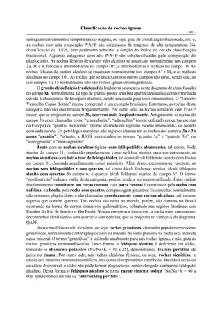 Classificação de rochas ígneas
                                                                                            - 60 -

semiquantitativamente a temperatura do magma, ou seja, grau de cristalização fracionada, isto é,
as rochas com alta proporção P/A+P são originadas de magmas de alta temperatura. Na
classificação da IUGS, este parâmetro substitui a função do índice de cor da classificação
tradicional. Algumas categorias com alto P/A+P são subclassificadas pela composição do
plagioclásio. As rochas félsicas de caráter não alcalino se encaixam normalmente nos campos
3a, 3b e 4, félsicas e intermediárias no campo 10*, e intermediárias e máficas no campo 10. As
rochas félsicas de caráter alcalino se encaixam normalmente nos campos 6’ e 11, e as máficas
alcalinas no campo 10’. As rochas que se encaixam nos outros campos são raras, sendo que, as
dos campos 1 e 15 normalmente não são rochas ígneas ortomagmáticos.
      O granito de definição tradicional da Inglaterra se encaixa neste diagrama de classificação
no campo 3a. Normalmente, tal tipo de granito possui uma boa aparência visual de cor avermelhada
devida à abundância de feldspato alcalino, sendo adequada para usos ornamentais. O “Granito
Vermelho Capão Bonito” (nome comercial) é um exemplo brasileiro. Entretanto, as rochas desta
categoria não são encontradas freqüentemente. Por outro lado, as rochas similares com P/A+P
maior, que se projetam no campo 3b, ocorrem mais freqüentemente. Antigamente, as rochas do
campo 3b eram chamadas como “granodiorito”, “adamellito” (nome utilizado em certas escolas
da Europa) ou “quartzo monzonito” (nome utilizado em algumas escolas americanas), de acordo
com cada escola. Os petrólogos europeus não ingleses chamavam as rochas dos campos 3a e 3b
como “granito”. Portanto, a IUGS recomendou os nomes “granito 3a” e “granito 3b”, ou
“sienogranito” e “monzogranito”.
      Junto com as rochas alcalinas típicas com feldspatóides abundantes, tal como, fóide
sienito do campo 11, conhecido popularmente como nefelina sienito, ocorrem comumente as
rochas sieníticas com baixo teor de feldspatóides, tal como álcali feldspato sienito com fóides
do campo 6’, chamada popularmente como pulaskito. Além disso, encontram-se, também, as
rochas sem feldspatóides e sem quartzo, tal como álcali feldspato sienito, álcali feldspato
sienito com quartzo do campo 6, e quartzo álcali feldspato sienito do campo 6*. O termo
“nordmarkito” indica a rocha desta categoria, porém, tende a ser menos utilizado. Estas rochas
freqüentemente constituem um corpo comum, cuja parte central é constituída pela rocha com
nefelina, e a borda, pela rocha com quartzo, com passagem gradativa. Essas rochas normalmente
não possuem plagioclásio, e são chamadas geneticamente como rochas alcalinas, até mesmo
aquelas que contêm quartzo. Tais rochas são raras no mundo, porém, são comuns no Brasil
ocorrendo na forma de corpos intrusivos quilométricos, sobretudo nas regiões litorâneas dos
Estados do Rio de Janeiro e São Paulo. Nesses complexos intrusivos, a rocha mais comumente
encontrada é álcali sienito sem quartzo e sem nefelina, que se projetam no vértice A do diagrama
QAPF.
      As rochas félsicas não alcalinas, ou seja, rochas graníticas, chamadas popularmente como
granitóides, normalmente contêm plagioclásio e a maioria do sódio presente na rocha está incluída
neste mineral. O termo “granitóide” é utilizado atualmente para tais rochas ígneas, e não, para as
rochas graníticas metamorfoseadas. Desta forma, o feldspato alcalino é deficiente em sódio,
tornando-se altamente potássico (Na/Na+K = 10 a 25), demonstrando textura pertítica de
peixe ou chama. Por outro lado, nas rochas alcalinas félsicas, ou seja, rochas sieníticas, o
cálcio está presente em minerais máficos, tais como clinopiroxênio e anfibólio. Devido à escassez
de cálcio disponível, o sódio não pode formar plagioclásio, sendo obrigado a entrar no feldspato
alcalino. Desta forma, o feldspato alcalino se torna razoavelmente sódico (Na/Na+K = 40 a
60), apresentando textura de “interlocking perthite”.
 