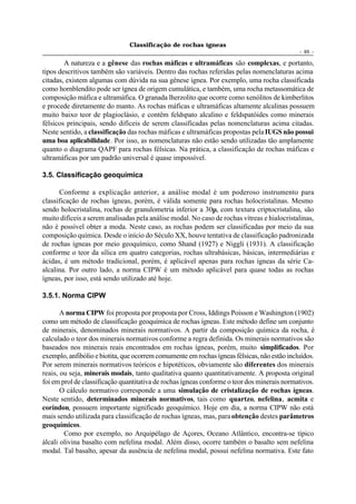 Classificação de rochas ígneas
                                                                                             - 65 -

        A natureza e a gênese das rochas máficas e ultramáficas são complexas, e portanto,
tipos descritivos também são variáveis. Dentro das rochas referidas pelas nomenclaturas acima
citadas, existem algumas com dúvida na sua gênese ígnea. Por exemplo, uma rocha classificada
como hornblendito pode ser ígnea de origem cumulática, e também, uma rocha metassomática de
composição máfica e ultramáfica. O granada lherzolito que ocorre como xenólitos de kimberlitos
e procede diretamente do manto. As rochas máficas e ultramáficas altamente alcalinas possuem
muito baixo teor de plagioclásio, e contêm feldspato alcalino e feldspatóides como minerais
félsicos principais, sendo difíceis de serem classificadas pelas nomenclaturas acima citadas.
Neste sentido, a classificação das rochas máficas e ultramáficas propostas pela IUGS não possui
uma boa aplicabilidade. Por isso, as nomenclaturas não estão sendo utilizadas tão amplamente
quanto o diagrama QAPF para rochas félsicas. Na prática, a classificação de rochas máficas e
ultramáficas por um padrão universal é quase impossível.

3.5. Classificação geoquímica

      Conforme a explicação anterior, a análise modal é um poderoso instrumento para
classificação de rochas ígneas, porém, é válida somente para rochas holocristalinas. Mesmo
sendo holocristalina, rochas de granulometria inferior a 30µ, com textura criptocristalina, são
muito difíceis a serem analisadas pela análise modal. No caso de rochas vítreas e hialocristalinas,
não é possível obter a moda. Neste caso, as rochas podem ser classificadas por meio da sua
composição química. Desde o início do Século XX, houve tentativa de classificação padronizada
de rochas ígneas por meio geoquímico, como Shand (1927) e Niggli (1931). A classificação
conforme o teor da sílica em quatro categorias, rochas ultrabásicas, básicas, intermediárias e
ácidas, é um método tradicional, porém, é aplicável apenas para rochas ígneas da série Ca-
alcalina. Por outro lado, a norma CIPW é um método aplicável para quase todas as rochas
ígneas, por isso, está sendo utilizado até hoje.

3.5.1. Norma CIPW

       A norma CIPW foi proposta por proposta por Cross, Iddings Poisson e Washington (1902)
como um método de classificação geoquímica de rochas ígneas. Este método define um conjunto
de minerais, denominados minerais normativos. A partir da composição química da rocha, é
calculado o teor dos minerais normativos conforme a regra definida. Os minerais normativos são
baseados nos minerais reais encontrados em rochas ígneas, porém, muito simplificados. Por
exemplo, anfibólio e biotita, que ocorrem comumente em rochas ígneas félsicas, não estão incluídos.
Por serem minerais normativos teóricos e hipotéticos, obviamente são diferentes dos minerais
reais, ou seja, minerais modais, tanto qualitativa quanto quantitativamente. A proposta original
foi em prol de classificação quantitativa de rochas ígneas conforme o teor dos minerais normativos.
       O cálculo normativo corresponde a uma simulação de cristalização de rochas ígneas.
Neste sentido, determinados minerais normativos, tais como quartzo, nefelina, acmita e
coríndon, possuem importante significado geoquímico. Hoje em dia, a norma CIPW não está
mais sendo utilizada para classificação de rochas ígneas, mas, para obtenção destes parâmetros
geoquímicos.
        Como por exemplo, no Arquipélago de Açores, Oceano Atlântico, encontra-se típico
álcali olivina basalto com nefelina modal. Além disso, ocorre também o basalto sem nefelina
modal. Tal basalto, apesar da ausência de nefelina modal, possui nefelina normativa. Este fato
 