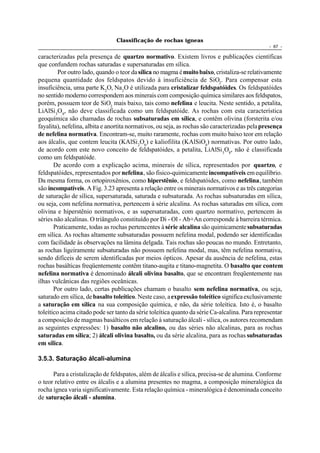 Classificação de rochas ígneas
                                                                                                - 67 -

caracterizadas pela presença de quartzo normativo. Existem livros e publicações científicas
que confundem rochas saturadas e supersaturadas em sílica.
         Por outro lado, quando o teor da sílica no magma é muito baixo, cristaliza-se relativamente
pequena quantidade dos feldspatos devido à insuficiência de SiO2. Para compensar esta
insuficiência, uma parte K2O, Na2O é utilizada para cristalizar feldspatóides. Os feldspatóides
no sentido moderno correspondem aos minerais com composição química similares aos feldspatos,
porém, possuem teor de SiO2 mais baixo, tais como nefelina e leucita. Neste sentido, a petalita,
LiAlSi 3O8, não deve classificada como um feldspatóide. As rochas com esta característica
geoquímica são chamadas de rochas subsaturadas em sílica, e contêm olivina (forsterita e/ou
fayalita), nefelina, albita e anortita normativos, ou seja, as rochas são caracterizadas pela presença
de nefelina normativa. Encontram-se, muito raramente, rochas com muito baixo teor em relação
aos álcalis, que contem leucita (KAlSi 2O6) e kaliofilita (KAlSiO4) normativas. Por outro lado,
de acordo com este novo conceito de feldspatóides, a petalita, LiAlSi 3O8, não é classificada
como um feldspatóide.
       De acordo com a explicação acima, minerais de sílica, representados por quartzo, e
feldspatóides, representados por nefelina, são fisico-quimicamente incompatíveis em equilíbrio.
Da mesma forma, os ortopiroxênios, como hiperstênio, e feldspatóides, como nefelina, também
são incompatíveis. A Fig. 3.23 apresenta a relação entre os minerais normativos e as três categorias
de saturação de sílica, supersaturada, saturada e subsaturada. As rochas subsaturadas em sílica,
ou seja, com nefelina normativa, pertencem à série alcalina. As rochas saturadas em sílica, com
olivina e hiperstênio normativos, e as supersaturadas, com quartzo normativo, pertencem às
séries não alcalinas. O triângulo constituído por Di - Ol - Ab+An corresponde à barreira térmica.
       Praticamente, todas as rochas pertencentes à série alcalina são quimicamente subsaturadas
em sílica. As rochas altamente subsaturadas possuem nefelina modal, podendo ser identificadas
com facilidade às observações na lâmina delgada. Tais rochas são poucas no mundo. Entretanto,
as rochas ligeiramente subsaturadas não possuem nefelina modal, mas, têm nefelina normativa,
sendo difíceis de serem identificadas por meios ópticos. Apesar da ausência de nefelina, estas
rochas basálticas freqüentemente contêm titano-augita e titano-magnetita. O basalto que contem
nefelina normativa é denominado álcali olivina basalto, que se encontram freqüentemente nas
ilhas vulcânicas das regiões oceânicas.
       Por outro lado, certas publicações chamam o basalto sem nefelina normativa, ou seja,
saturado em sílica, de basalto toleítico. Neste caso, a expressão toleítico significa exclusivamente
a saturação em sílica na sua composição química, e não, da série toleítica. Isto é, o basalto
toleítico acima citado pode ser tanto da série toleítica quanto da série Ca-alcalina. Para representar
a composição de magmas basálticos em relação à saturação álcali - sílica, os autores recomendam
as seguintes expressões: 1) basalto não alcalino, ou das séries não alcalinas, para as rochas
saturadas em sílica; 2) álcali olivina basalto, ou da série alcalina, para as rochas subsaturadas
em sílica.

3.5.3. Saturação álcali-alumina

      Para a cristalização de feldspatos, além de álcalis e sílica, precisa-se de alumina. Conforme
o teor relativo entre os álcalis e a alumina presentes no magma, a composição mineralógica da
rocha ígnea varia significativamente. Esta relação química - mineralógica é denominada conceito
de saturação álcali - alumina.
 
