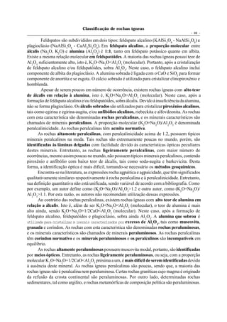 Classificação de rochas ígneas
                                                                                              - 68 -

        Feldspatos são subdivididos em dois tipos: feldspato alcalino (KAlSi 3O8 - NaAlSi 3O8) e
plagioclásio (NaAlSi 3O8 - CaAl 2Si 2O8). Em feldspato alcalino, a proporção molecular entre
álcalis (Na 2O, K2O) e alumina (Al 2O3) é 1:1, tanto em feldspato potássico quanto em albita.
Existe a mesma relação molecular em feldspatóides. A maioria das rochas ígneas possui teor de
Al2O3 suficientemente alto, isto é, K2O+Na2O<Al2O3 (molecular). Portanto, após a cristalização
de feldspato alcalino e/ou feldspatóides, sobra Al 2O3. Neste caso, o feldspato alcalino inclui
componente de albita do plagioclásio. A alumina sobrada é ligada com o CaO e SiO2 para formar
componente de anortita e se esgota. O cálcio sobrado é utilizado para cristalizar clinopiroxênio e
hornblenda.
        Apesar de serem poucos em número de ocorrência, existem rochas ígneas com alto teor
de álcalis em relação à alumina, isto é, K2O+Na2O>Al2O3 (molecular). Neste caso, após a
formação de feldspato alcalino e/ou feldspatóides, sobra álcalis. Devido à insuficiência da alumina,
não se forma plagioclásio. Os álcalis sobrados são utilizados para cristalizar piroxênios alcalinos,
tais como egirina e egirina-augita, e/ou anfibólios alcalinos, riebeckita e alfovdzonita. As rochas
com esta característica são denominadas rochas peralcalinas, e os minerais característicos são
chamados de minerais peralcalinos. A proporção molecular (K2O+Na2O)/Al 2O3 é denominada
peralcalinicidade. As rochas peralcalinas têm acmita normativa.
       As rochas altamente peralcalinas, com peralcalinicidade acima de 1.2, possuem típicos
minerais peralcalinos na moda. Tais rochas são extremamente poucas no mundo, porém, são
identificadas às lâminas delgadas com facilidade devido às características ópticas peculiares
destes minerais. Entretanto, as rochas ligeiramente peralcalinas, com maior número de
ocorrências, mesmo assim poucas no mundo, não possuem típicos minerais peralcalinos, contendo
piroxênio e anfibólio com baixo teor de álcalis, tais como soda-augita e barkevicita. Desta
forma, a identificação óptica é mais difícil, tornando-se necessário os métodos geoquímicos.
       Encontra-se na literatura, as expressões rocha agpaítica e agpaicidade, que têm significados
qualitativamente similares respectivamente à rocha peralcalina e à peralcalinicidade. Entretanto,
sua definição quantitativa não está unificada, sendo variável de acordo com a bibliografia. Como
por exemplo, um autor define como (K2O+Na2O)/Al 2O3>1.2 e outro autor, como (K2O+Na2O)/
Al2O3>1.1. Por esta razão, os autores não recomendam utilização dessas expressões.
       Ao contrário das rochas peralcalinas, existem rochas ígneas com alto teor de alumina em
relação a álcalis. Isto é, além de ser K2O+Na2O<Al2O3 (molecular), o teor de alumina é mais
alto ainda, sendo K2O+Na2O+1/2CaO<Al 2O3 (molecular). Neste caso, após a formação de
feldspato alcalino, feldspatóides e plagioclásio, sobra ainda Al 2O3. A alumina que sobrou é
utilizada para cristalizar m inerais caracterizados por excesso de Al2O3, tais como muscovita,
granada e coríndon. As rochas com esta característica são denominadas rochas peraluminosas,
e os minerais característicos são chamados de minerais peraluminosos. As rochas peralcalinas
têm coríndon normativo e os minerais peraluminosos e os peralcalinos são incompatíveis em
equilíbrio.
       As rochas altamente peraluminosas possuem muscovita modal, portanto, são identificadas
por meios ópticos. Entretanto, as rochas ligeiramente peraluminosas, ou seja, com a proporção
molecular K 2O+Na2O+1/2CaO<Al 2O3 próxima a um, é mais difícil de serem identificadas devido
à ausência deste mineral. As rochas ígneas peralcalinas são poucas, sendo que, a maioria das
rochas ígneas não é peralcalina nem peraluminosa. Certas rochas graníticas cujo magma é originado
da refusão da crosta continental são peraluminosas. Por outro lado, determinadas rochas
sedimentares, tal como argilito, e rochas metamórficas de composição pelítica são peraluminosas.
 
