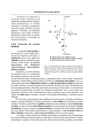 Classificação de rochas ígneas
                                                                                                     - 69 -

        Encontra-se na literatura, a                                            Q (norm)
expressão rocha miaskítica, com                                                  8

significado qualitativamente similar à
rocha peraluminosa. A referida
                                                                                 4
expressão é utilizada normalmente
como de sentido contrário da rocha
agpaítica. Entretanto, sua definição                    0.8       0.9       0           1.1
quantitativa varia muito conforme                                               1.0   Na + K (mol)
bibliografia. Desta forma, os autores                                                   Al
não recomendam a utilização da
                                                                                 4
expressão miaskítico.

3.5.4. Conceito de rochas
                                                                                 8
alcalinas

         A expressão rocha alcalina é
                                                                                12
encontrada em várias publicações.                                             Ne (norm)
Apesar da freqüente utilização, o
                                                           álcali sienito com nefelina modal
significado deste termo não está                           álcali sienito sem nefelina e quartzo modais
unificado, sendo de significado muito                      álcali sienito com quartzo modal
confuso. Desta forma, os autores
apresentam         três      definições
                                               Fig. 3.24. Projeção das rochas sieníticas do Complexo
representativas: mineralógica;                 Alcalino da Ilha de Vitória, SP no diagrama de (Na2O+K2O)/
química; genética.                             Al 2 O3 molecular (horizontal) em função dos valores
       A princípio, as rochas alcalinas        normativos de quartzo - nefelina (vertical), segundo Motoki
são definidas pela sua composição              (1986).
mineralógica peculiar, e não, por alto
teor percentual de álcalis. Geoquimicamente, as proporções álcali - sílica e álcali - alumina são
importantes. Shand definiu rochas alcalinas com base da composição mineralógica, isto é, as
rochas ígneas que contêm feldspatóides modais e/ou minerais peralcalinos modais são chamadas
de rochas alcalinas. As rochas alcalinas desta definição são fáceis de serem identificadas por
meio da petrografia óptica, entretanto, para aparecer os minerais acima citados, as rochas devem
ser altamente subsaturadas em sílica e/ou altamente peralcalinas. Isto é, essas rochas são
tipicamente alcalinas, sendo classificadas por todos os geólogos como rochas alcalinas. Tais
rochas são muito raras no mundo, e portanto, esta definição mineralógica é atualmente pouco
utilizada.
       Por outro lado, muitos geólogos que trabalham com rochas ígneas, sobretudo as basálticas,
adotam a seguinte definição: as rochas pertencentes à série alcalina são chamadas de rochas
alcalinas. Na prática, esta definição é química, atribuindo rochas alcalinas às rochas subsaturadas
em sílica, ou seja, às rochas com nefelina normativa. Os autores propõem a inclusão de rochas
peralcalinas, ou seja, as rochas com acmita normativa, na categoria de rochas alcalinas definida
por meio químico. Para definir quimicamente as rochas alcalinas, o teor de álcalis relativo à
sílica e alumina é importante, e não, o teor percentual de álcalis nas rochas ígneas.
         No campo, rochas alcalinas de definição mineralógica normalmente são acompanhadas
por rochas alcalinas de definição química. Além dessas, ocorrem rochas não alcalinas no sentido
mineralógico e químico. Estas rochas possuem, além da proximidade geográfica, proximidade
 