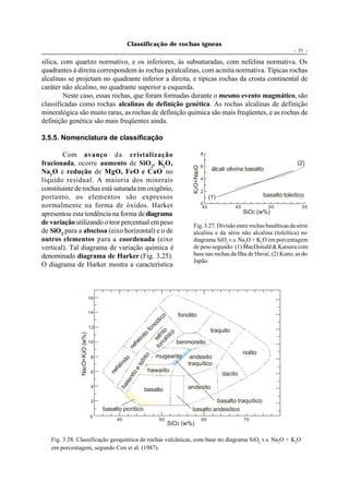 Classificação de rochas ígneas
                                                                                                                                                        - 71 -

sílica, com quartzo normativo, e os inferiores, às subsaturadas, com nefelina normativa. Os
quadrantes à direita correspondem às rochas peralcalinas, com acmita normativa. Típicas rochas
alcalinas se projetam no quadrante inferior a direita, e típicas rochas da crosta continental de
caráter não alcalino, no quadrante superior a esquerda.
         Neste caso, essas rochas, que foram formadas durante o mesmo evento magmático, são
classificadas como rochas alcalinas de definição genética. As rochas alcalinas de definição
mineralógica são muito raras, as rochas de definição química são mais freqüentes, e as rochas de
definição genética são mais freqüentes ainda.

3.5.5. Nomenclatura de classificação

        Com avanço da cristalização                                                                         8

fracionada, ocorre aumento de SiO2, K2O,                                                                    6
                                                                                                                                                          (2)




                                                                                                 K2O+Na2O
Na2 O e redução de MgO, FeO e CaO no                                                                               álcali olivina basalto
líquido residual. A maioria dos minerais                                                                    4

constituinte de rochas está saturada em oxigênio,                                                           2
portanto, os elementos são expressos                                                                              (1)                       basalto toleítico
normalmente na forma de óxidos. Harker                                                                      0
                                                                                                             40              45               50            55
apresentou esta tendência na forma de diagrama                                                                                    SiO2 (w%)
de variação utilizando o teor percentual em peso                                                 Fig. 3.27. Divisão entre rochas basálticas da série
de SiO2 para a abscissa (eixo horizontal) e o de                                                 alcalina e da série não alcalina (toleítica) no
outros elementos para a coordenada (eixo                                                         diagrama SiO2 v.s. Na2O + K2O em porcentagem
vertical). Tal diagrama de variação química é                                                    de peso segundo: (1) MacDonald & Katsura com
denominado diagrama de Harker (Fig. 3.25).                                                       base nas rochas da Ilha de Havaí; (2) Kuno, as do
                                                                                                 Japão.
O diagrama de Harker mostra a característica



                              16


                              14
                                                                                           fonolito
                                                                       no ito tico
                                                                                      li
                                                                                    no




                              12
                                                                                 fo




                                                                                                                  traquito
                                                                             ico
              Na2O+K2O (w%)




                                                                    it o

                                                                    f o t ef r
                                                                         lít
                                                                lin




                              10                                                           benmoreito
                                                              fe
                                                            ne




                                                                                                                                  riolito
                                                                           mugearito
                                                       rito




                               8                                                                andesito
                                                     ito

                                                  te f




                                                                                               traquítico
                                                  lin
                                                fe

                                               oe




                                                                      hawaiito
                                              ne




                               6                                                                                        dacito
                                           nit
                                        sa
                                     ba




                               4
                                                                   basalto                     andesito

                               2                                                                          basalto traquítico
                                   basalto picrítico                                             basalto andesítico
                              0
                                           40                                50                             60                    70
                                                                                   SiO2 (w%)

   Fig. 3.28. Classificação geoquímica de rochas vulcânicas, com base no diagrama SiO2 v.s. Na2O + K2O
   em porcentagem, segundo Cox et al. (1987).
 
