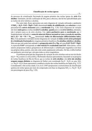 Classificação de rochas ígneas
                                                                                             - 72 -

do processo de cristalização fracionada do magma primário das rochas ígneas da série Ca-
alcalina. Entretanto, devido à utilização de SiO2 para a abscissa, não há boa aplicabilidade para
as rochas da série toleítica e alcalina.
         Por outro lado, Kuno apresentou um outro diagrama de variação utilizando o parâmetro
1/3SiO 2 + K2O - FeO - MgO - CaO, denominado índice de solidificação, para abscissa e o teor
percentual dos outros elementos para a coordenada (Fig. 3.26). Estes diagramas de variação
são úteis tanto para as rochas da série Ca-alcalina, quanto para as da série toleítica, entretanto,
não é próprio para as da série alcalina. Um outro parâmetro para a coordenada que é
freqüentemente utilizado é a soma de minerais félsicos normativos com a exceção de anortita,
isto é, Q + Ab + Or + Ne (norm), denominado índice de diferenciação (differenciation index,
D.I.). Este parâmetro é útil para montar diagramas de variação de todas as três séries principais
de cristalização fracionada dos magmas primários basálticos, Ca-alcalina, toleítica e alcalina.
Mais um que está sendo bem adotado é a proporção entre Fe e Mg, tal como FeO*/FeO*+MgO.
A expressão FeO* corresponde ao valor total de Fe recalculado com FeO. Além destes, vários
autores propuseram índices geoquímicos de diferenciação e solidificação magmática com base
nas próprias idéias, porém, estes não estão sendo amplamente utilizados. De fato, é difícil definir
um parâmetro universal que vale para todas as séries magmáticas.
         O problema principal dos diagramas de variação da série alcalina está no teor de álcalis
(K2O + Na2) relativo à sílica (SiO2). McDonald e Katsura apresentaram, baseando-se na pesquisa
de rochas basálticas da Ilha de Havaí, que as rochas da série alcalina e da série não alcalina
ocupam campos distintos no diagrama de Harker com coordenada Na 2O + K2O, ou seja, SiO2
v.s. Na 2O + K2O. Kuno apresentou a tendência similar das rochas basálticas do Japão (Fig. 3.27).
Considerando o fato acima citado, Cox et al. (1987) propuseram a nomenclatura de classificação
química de rochas ígneas por meio de composição com base no diagrama SiO2 v.s. Na 2O + K2O
em porcentagem de peso (Fig. 3.28).
 