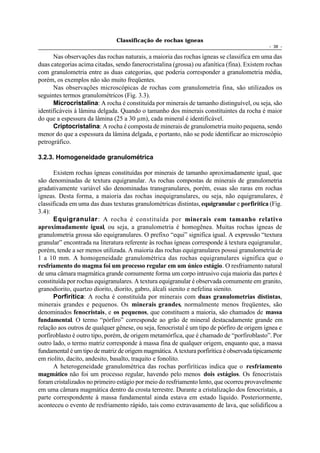 Classificação de rochas ígneas
                                                                                            - 38 -

      Nas observações das rochas naturais, a maioria das rochas ígneas se classifica em uma das
duas categorias acima citadas, sendo fanerocristalina (grossa) ou afanítica (fina). Existem rochas
com granulometria entre as duas categorias, que poderia corresponder a granulometria média,
porém, os exemplos não são muito freqüentes.
      Nas observações microscópicas de rochas com granulometria fina, são utilizados os
seguintes termos granulométricos (Fig. 3.3).
      Microcristalina: A rocha é constituída por minerais de tamanho distinguível, ou seja, são
identificáveis à lâmina delgada. Quando o tamanho dos minerais constituintes da rocha é maior
do que a espessura da lâmina (25 a 30 µm), cada mineral é identificável.
      Criptocristalina: A rocha é composta de minerais de granulometria muito pequena, sendo
menor do que a espessura da lâmina delgada, e portanto, não se pode identificar ao microscópio
petrográfico.

3.2.3. Homogeneidade granulométrica

       Existem rochas ígneas constituídas por minerais de tamanho aproximadamente igual, que
são denominadas de textura equigranular. As rochas compostas de minerais de granulometria
gradativamente variável são denominadas transgranulares, porém, essas são raras em rochas
ígneas. Desta forma, a maioria das rochas inequigranulares, ou seja, não equigranulares, é
classificada em uma das duas texturas granulométricas distintas, equigranular e porfirítica (Fig.
3.4):
       Equigranular : A rocha é constituída por minerais com tamanho relativo
aproximadamente igual, ou seja, a granulometria é homogênea. Muitas rochas ígneas de
granulometria grossa são equigranulares. O prefixo “equi” significa igual. A expressão “textura
granular” encontrada na literatura referente às rochas ígneas corresponde à textura equigranular,
porém, tende a ser menos utilizada. A maioria das rochas equigranulares possui granulometria de
1 a 10 mm. A homogeneidade granulométrica das rochas equigranulares significa que o
resfriamento do magma foi um processo regular em um único estágio. O resfriamento natural
de uma câmara magmática grande comumente forma um corpo intrusivo cuja maioria das partes é
constituída por rochas equigranulares. A textura equigranular é observada comumente em granito,
granodiorito, quartzo diorito, diorito, gabro, álcali sienito e nefelina sienito.
       Porfirítica: A rocha é constituída por minerais com duas granulometrias distintas,
minerais grandes e pequenos. Os minerais grandes, normalmente menos freqüentes, são
denominados fenocristais, e os pequenos, que constituem a maioria, são chamados de massa
fundamental. O termo “pórfiro” corresponde ao grão de mineral destacadamente grande em
relação aos outros de qualquer gênese, ou seja, fenocristal é um tipo de pórfiro de origem ígnea e
porfiroblasto é outro tipo, porém, de origem metamórfica, que é chamado de “porfiroblasto”. Por
outro lado, o termo matriz corresponde à massa fina de qualquer origem, enquanto que, a massa
fundamental é um tipo de matriz de origem magmática. A textura porfirítica é observada tipicamente
em riolito, dacito, andesito, basalto, traquito e fonolito.
       A heterogeneidade granulométrica das rochas porfiríticas indica que o resfriamento
magmático não foi um processo regular, havendo pelo menos dois estágios. Os fenocristais
foram cristalizados no primeiro estágio por meio do resfriamento lento, que ocorreu provavelmente
em uma câmara magmática dentro da crosta terrestre. Durante a cristalização dos fenocristais, a
parte correspondente à massa fundamental ainda estava em estado líquido. Posteriormente,
aconteceu o evento de resfriamento rápido, tais como extravasamento de lava, que solidificou a
 